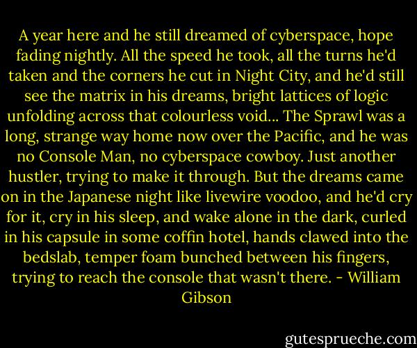 A year here and he still dreamed of cyberspace, hope fading nightly. All the speed he took, all the turns he'd taken and the corners he cut in Night City, and he'd still see the matrix in his dreams, bright lattices of logic unfolding across that colourless void... The Sprawl was a long, strange way home now over the Pacific, and he was no Console Man, no cyberspace cowboy. Just another hustler, trying to make it through. But the dreams came on in the Japanese night like livewire voodoo, and he'd cry for it, cry in his sleep, and wake alone in the dark, curled in his capsule in some coffin hotel, hands clawed into the bedslab, temper foam bunched between his fingers, trying to reach the console that wasn't there. - William Gibson