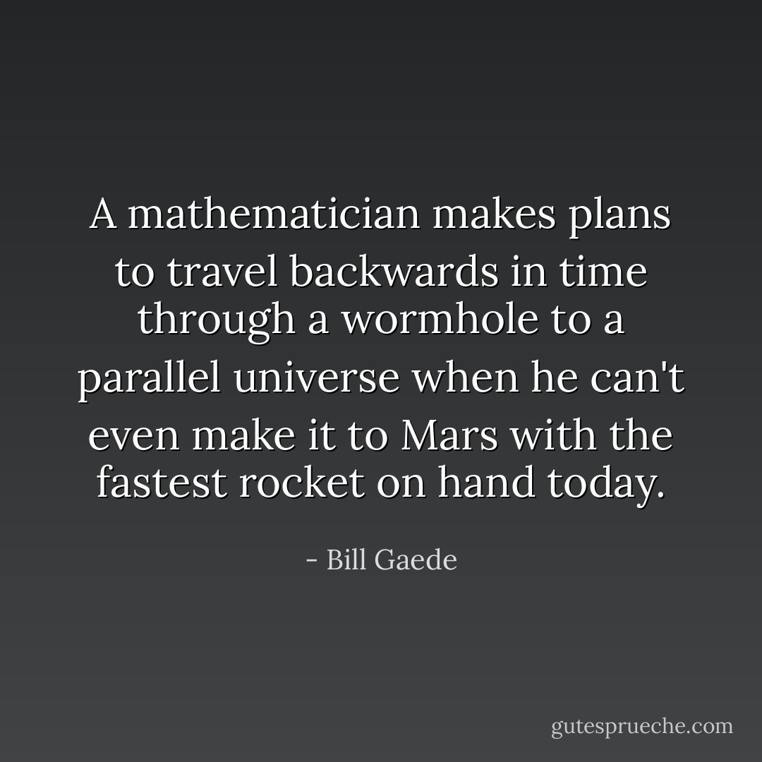 A mathematician makes plans to travel backwards in time through a wormhole to a parallel universe when he can't even make it to Mars with the fastest rocket on hand today. - Bill Gaede
