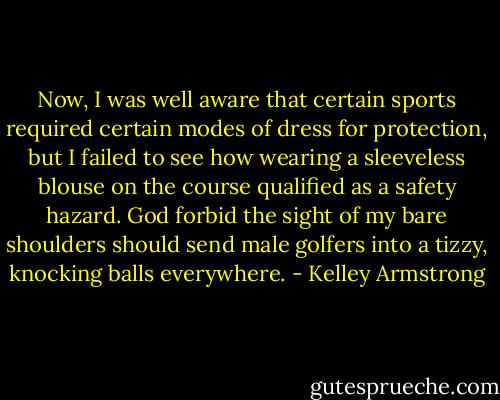 Now, I was well aware that certain sports required certain modes of dress for protection, but I failed to see how wearing a sleeveless blouse on the course qualified as a safety hazard. God forbid the sight of my bare shoulders should send male golfers into a tizzy, knocking balls everywhere. - Kelley Armstrong