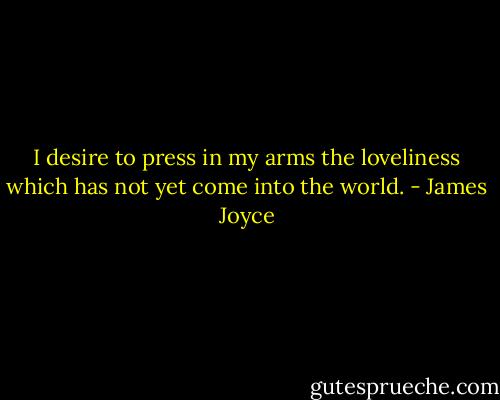 I desire to press in my arms the loveliness which has not yet come into the world. - James Joyce