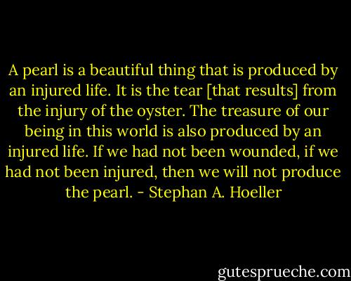 A pearl is a beautiful thing that is produced by an injured life. It is the tear [that results] from the injury of the oyster. The treasure of our being in this world is also produced by an injured life. If we had not been wounded, if we had not been injured, then we will not produce the pearl. - Stephan A. Hoeller