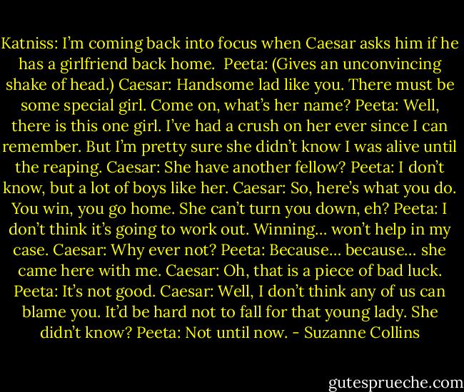 Katniss: I’m coming back into focus when Caesar asks him if he has a girlfriend back home. <br />Peeta: (Gives an unconvincing shake of head.)<br />Caesar: Handsome lad like you. There must be some special girl. Come on, what’s her name?<br />Peeta: Well, there is this one girl. I’ve had a crush on her ever since I can remember. But I’m pretty sure she didn’t know I was alive until the reaping.<br />Caesar: She have another fellow?<br />Peeta: I don’t know, but a lot of boys like her.<br />Caesar: So, here’s what you do. You win, you go home. She can’t turn you down, eh?<br />Peeta: I don’t think it’s going to work out. Winning… won’t help in my case.<br />Caesar: Why ever not?<br />Peeta: Because… because… she came here with me.<br />Caesar: Oh, that is a piece of bad luck.<br />Peeta: It’s not good.<br />Caesar: Well, I don’t think any of us can blame you. It’d be hard not to fall for that young lady. She didn’t know?<br />Peeta: Not until now. - Suzanne Collins