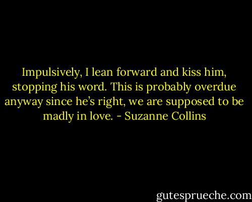 Impulsively, I lean forward and kiss him, stopping his word. This is probably overdue anyway since he’s right, we are supposed to be madly in love. - Suzanne Collins