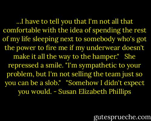 ...I have to tell you that I'm not all that comfortable with the idea of spending the rest of my life sleeping next to somebody who's got the power to fire me if my underwear doesn't make it all the way to the hamper."<br /><br /> She repressed a smile. "I'm sympathetic to your problem, but I'm not selling the team just so you can be a slob."<br /><br /> "Somehow I didn't expect you would. - Susan Elizabeth Phillips