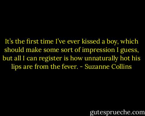 It’s the first time I’ve ever kissed a boy, which should make some sort of impression I guess, but all I can register is how unnaturally hot his lips are from the fever. - Suzanne Collins