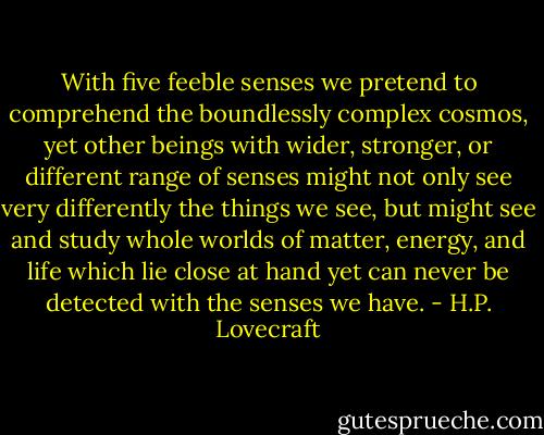 With five feeble senses we pretend to comprehend the boundlessly complex cosmos, yet other beings with wider, stronger, or different range of senses might not only see very differently the things we see, but might see and study whole worlds of matter, energy, and life which lie close at hand yet can never be detected with the senses we have. - H.P. Lovecraft