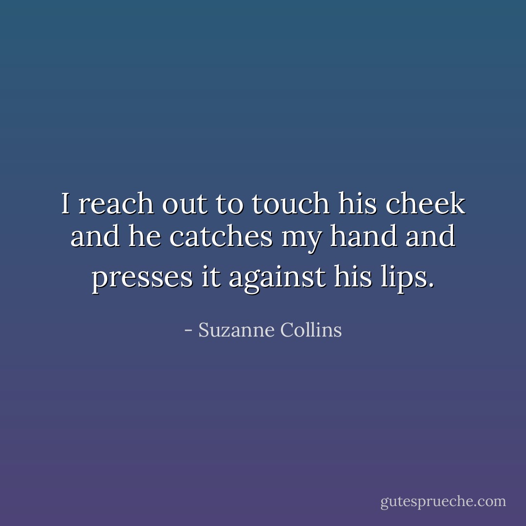 I reach out to touch his cheek and he catches my hand and presses it against his lips. - Suzanne Collins