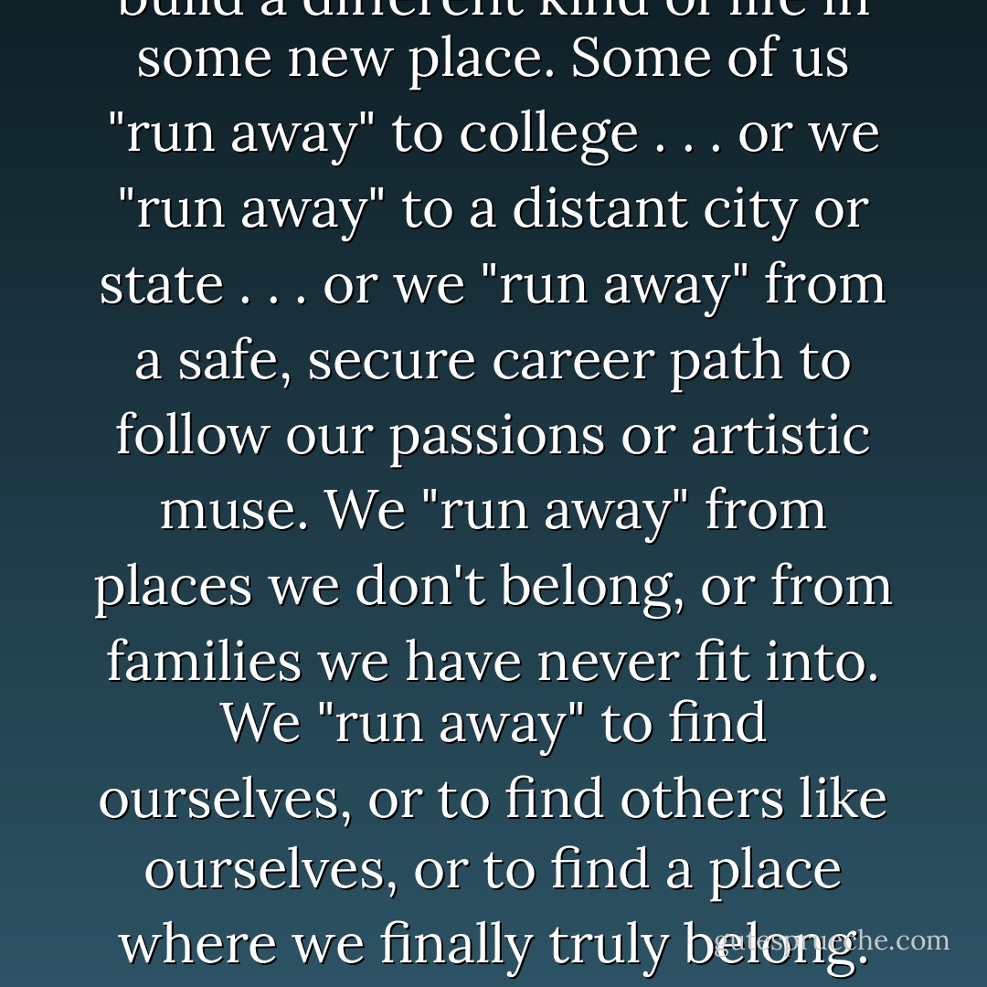 Like many of the kids I write about, I once was a runaway myself—and a few (but not all) of the other writers in the series also come from troubled backgrounds. That early experience influences my fiction, no doubt, but I don't think it's necessary to come from such a background in order to write a good Bordertown tale. To me, "running away to Bordertown" is as much a metaphorical act as an actual one. These tales aren't just for kids who have literally run away from home, but also for every kid, every person, who "runs away" from a difficult or constrictive past to build a different kind of life in some new place. Some of us "run away" to college . . . or we "run away" to a distant city or state . . . or we "run away" from a safe, secure career path to follow our passions or artistic muse. We "run away" from places we don't belong, or from families we have never fit into. We "run away" to find ourselves, or to find others like ourselves, or to find a place where we finally truly belong. And that kind of "running away from home"—the everyday, metaphorical kind—can be just as hard, lonely, and disorienting as crossing the Nevernever to Bordertown . . . particularly when you're in your teens, or early twenties, and your resources (both inner and outer) are still limited. I want to tell stories for young people who are making that journey, or contemplating making that journey. Stories in which friendship, community, and art is the "magic" that lights the way.<br /><br />(speaking about <a href="https://www.goodreads.com/series/50750-borderland" rel="nofollow noopener">the Borderland series </a> she "founded") - Terri Windling
