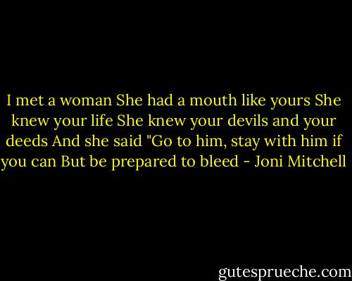 I met a woman<br />She had a mouth like yours<br />She knew your life<br />She knew your devils and your deeds<br />And she said<br />"Go to him, stay with him if you can<br />But be prepared to bleed - Joni Mitchell
