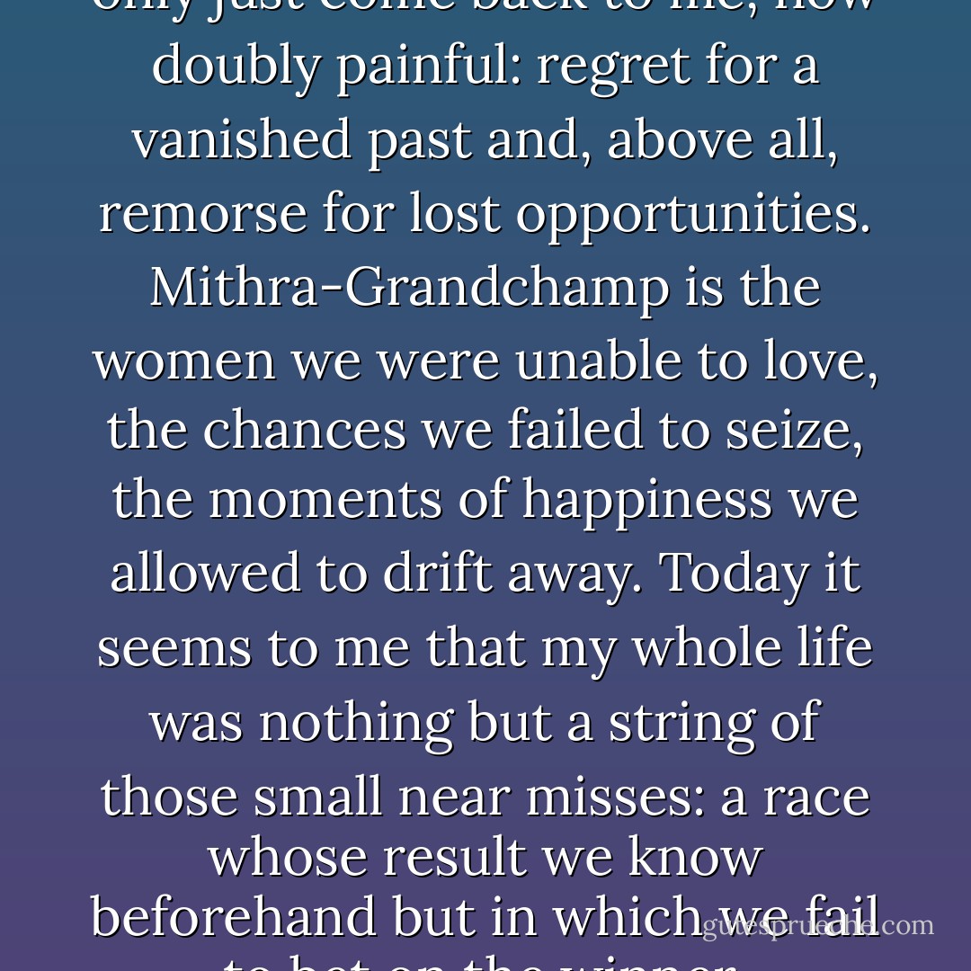 The memory of that event has only just come back to me, now doubly painful: regret for a vanished past and, above all, remorse for lost opportunities. Mithra-Grandchamp is the women we were unable to love, the chances we failed to seize, the moments of happiness we allowed to drift away. Today it seems to me that my whole life was nothing but a string of those small near misses: a race whose result we know beforehand but in which we fail to bet on the winner. - Jean-Dominique Bauby