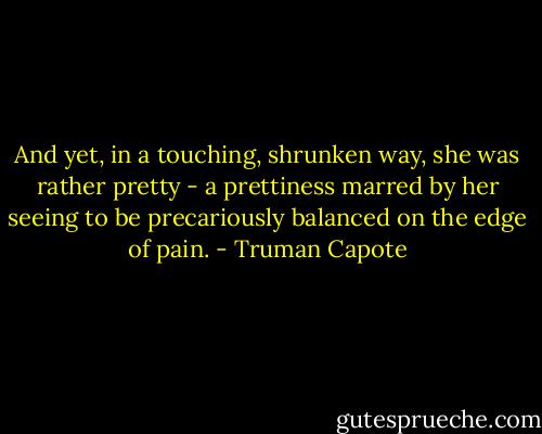 And yet, in a touching, shrunken way, she was rather pretty - a prettiness marred by her seeing to be precariously balanced on the edge of pain. - Truman Capote