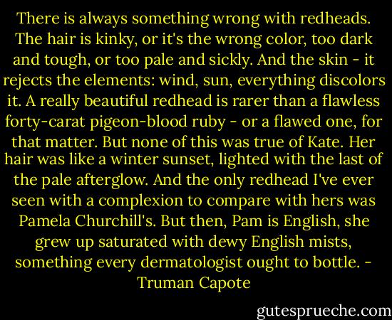 There is always something wrong with redheads. The hair is kinky, or it's the wrong color, too dark and tough, or too pale and sickly. And the skin - it rejects the elements: wind, sun, everything discolors it. A really beautiful redhead is rarer than a flawless forty-carat pigeon-blood ruby - or a flawed one, for that matter. But none of this was true of Kate. Her hair was like a winter sunset, lighted with the last of the pale afterglow. And the only redhead I've ever seen with a complexion to compare with hers was Pamela Churchill's. But then, Pam is English, she grew up saturated with dewy English mists, something every dermatologist ought to bottle. - Truman Capote