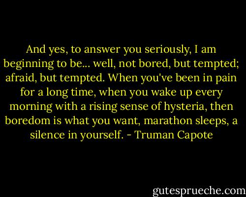 And yes, to answer you seriously, I am beginning to be... well, not bored, but tempted; afraid, but tempted. When you've been in pain for a long time, when you wake up every morning with a rising sense of hysteria, then boredom is what you want, marathon sleeps, a silence in yourself. - Truman Capote