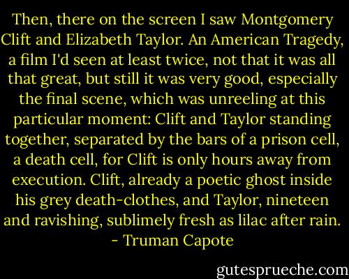 Then, there on the screen I saw Montgomery Clift and Elizabeth Taylor. An American Tragedy, a film I'd seen at least twice, not that it was all that great, but still it was very good, especially the final scene, which was unreeling at this particular moment: Clift and Taylor standing together, separated by the bars of a prison cell, a death cell, for Clift is only hours away from execution. Clift, already a poetic ghost inside his grey death-clothes, and Taylor, nineteen and ravishing, sublimely fresh as lilac after rain. - Truman Capote