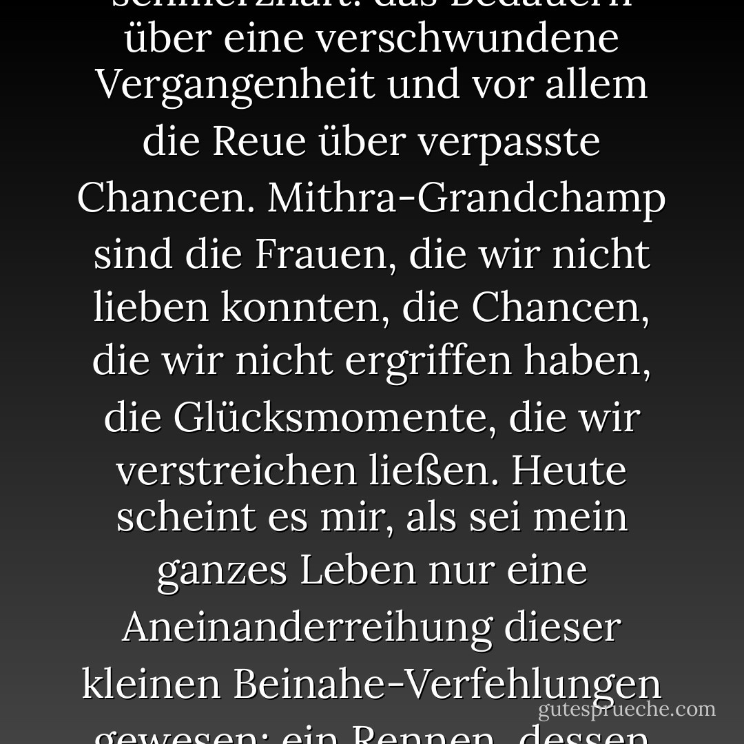 Die Erinnerung an dieses Ereignis ist mir gerade erst wieder in den Sinn gekommen, und sie ist nun doppelt schmerzhaft: das Bedauern über eine verschwundene Vergangenheit und vor allem die Reue über verpasste Chancen. Mithra-Grandchamp sind die Frauen, die wir nicht lieben konnten, die Chancen, die wir nicht ergriffen haben, die Glücksmomente, die wir verstreichen ließen. Heute scheint es mir, als sei mein ganzes Leben nur eine Aneinanderreihung dieser kleinen Beinahe-Verfehlungen gewesen: ein Rennen, dessen Ergebnis man schon vorher kennt, bei dem man aber nicht auf den Sieger setzt. - Jean-Dominique Bauby<