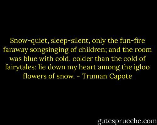 Snow-quiet, sleep-silent, only the fun-fire faraway songsinging of children; and the room was blue with cold, colder than the cold of fairytales: lie down my heart among the igloo flowers of snow. - Truman Capote