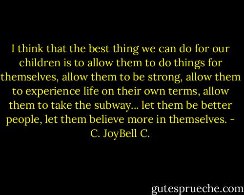 I think that the best thing we can do for our children is to allow them to do things for themselves, allow them to be strong, allow them to experience life on their own terms, allow them to take the subway... let them be better people, let them believe more in themselves. - C. JoyBell C.