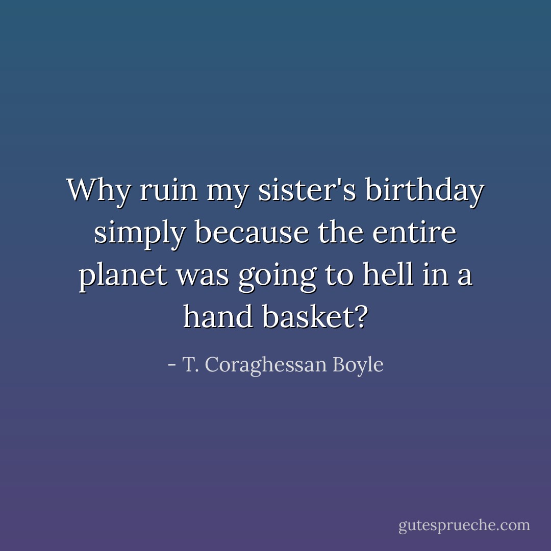 Why ruin my sister's birthday simply because the entire planet was going to hell in a hand basket? - T. Coraghessan Boyle
