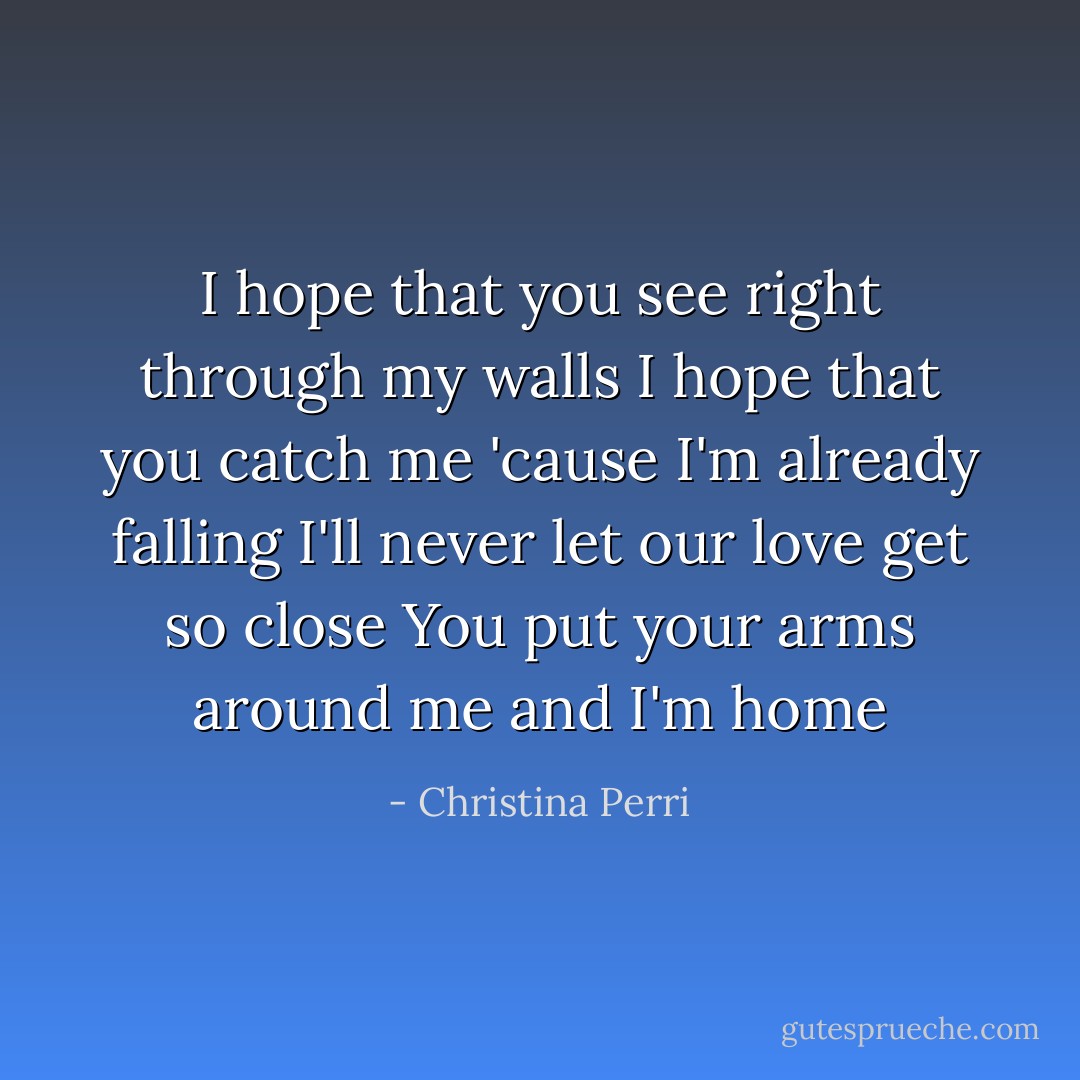 I hope that you see right through my walls<br />I hope that you catch me 'cause I'm already falling<br />I'll never let our love get so close<br />You put your arms around me and I'm home - Christina Perri