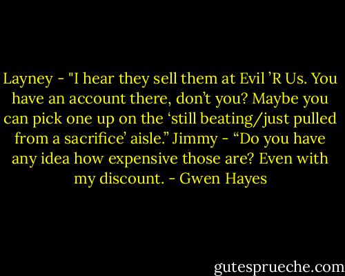 Layney - "I hear they sell them at Evil ’R Us. You have an account<br />there, don’t you? Maybe you can pick one up on the ‘still<br />beating/just pulled from a sacrifice’ aisle.”<br />Jimmy - “Do you have any idea how expensive those are? Even with<br />my discount. - Gwen Hayes