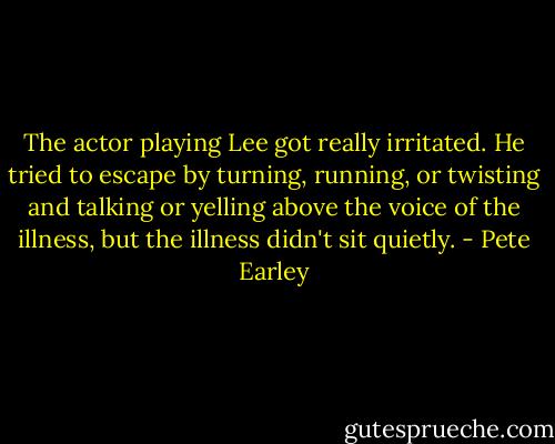 The actor playing Lee got really irritated. He tried to escape by turning, running, or twisting and talking or yelling above the voice of the illness, but the illness didn't sit quietly. - Pete Earley