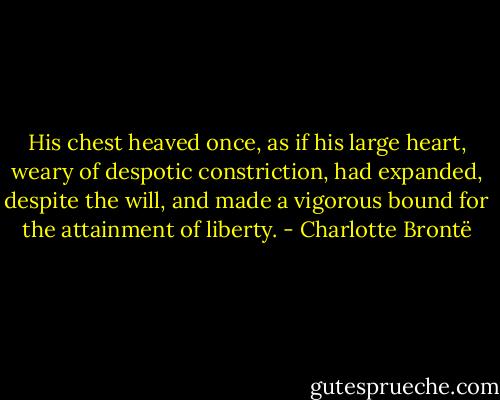 His chest heaved once, as if his large heart, weary of despotic constriction, had expanded, despite the will, and made a vigorous bound for the attainment of liberty. - Charlotte Brontë