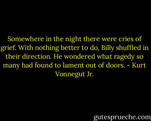 Somewhere in the night there were cries of grief. With nothing better to do, Billy shuffled in their direction. He wondered what ragedy so many had found to lament out of doors. - Kurt Vonnegut Jr.