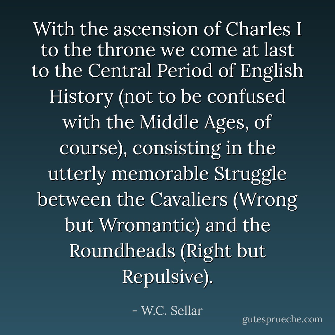 With the ascension of Charles I to the throne we come at last to the Central Period of English History (not to be confused with the Middle Ages, of course), consisting in the utterly memorable Struggle between the Cavaliers (Wrong but Wromantic) and the Roundheads (Right but Repulsive). - W.C. Sellar
