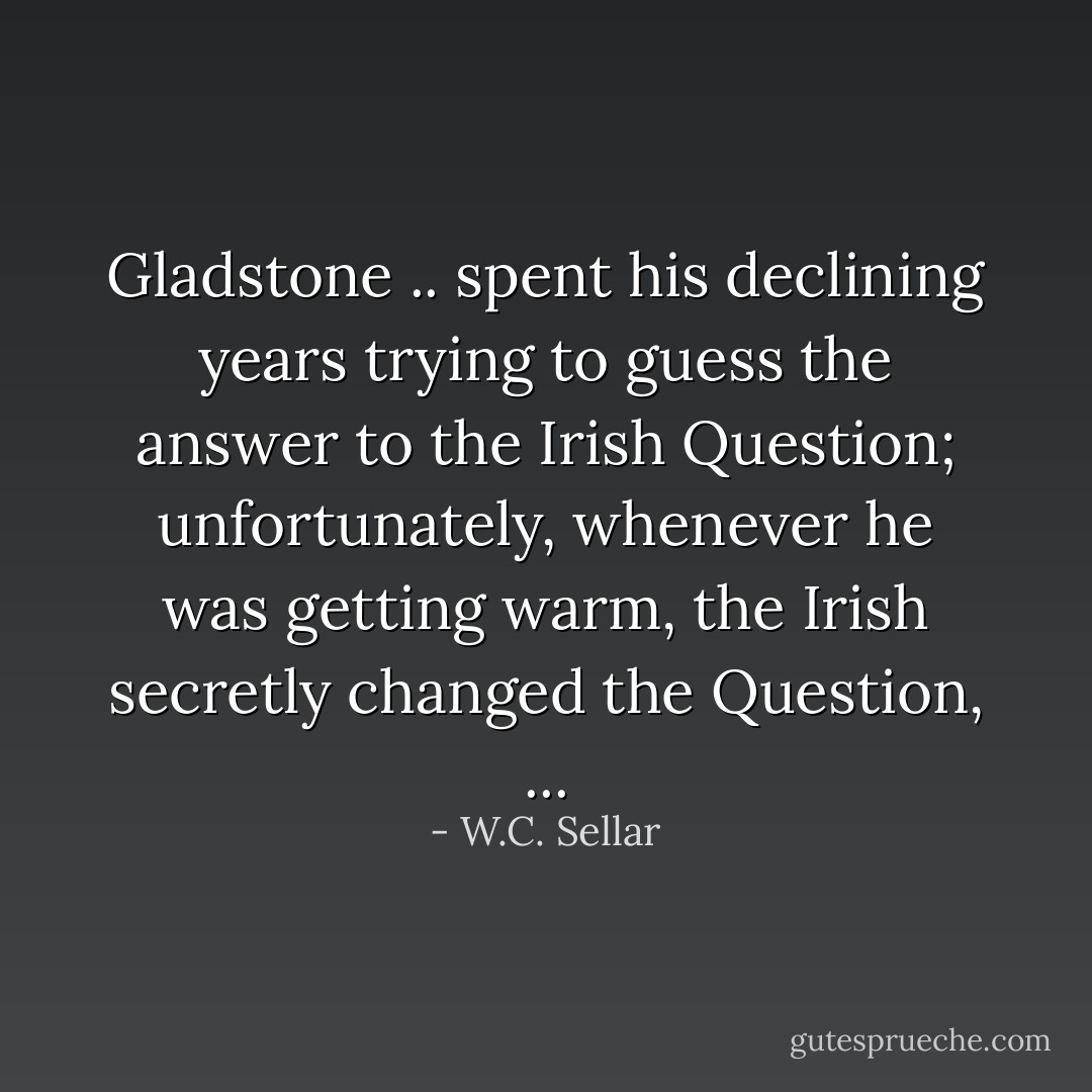 Gladstone .. spent his declining years trying to guess the answer to the Irish Question; unfortunately, whenever he was getting warm, the Irish secretly changed the Question, ... - W.C. Sellar