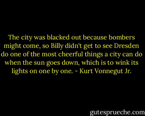 The city was blacked out because bombers might come, so Billy didn't get to see Dresden do one of the most cheerful things a city can do when the sun goes down, which is to wink its lights on one by one. - Kurt Vonnegut Jr.
