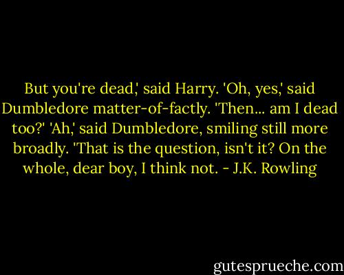 But you're dead,' said Harry.<br />'Oh, yes,' said Dumbledore matter-of-factly.<br />'Then... am I dead too?'<br />'Ah,' said Dumbledore, smiling still more broadly. 'That is the question, isn't it? On the whole, dear boy, I think not. - J.K. Rowling