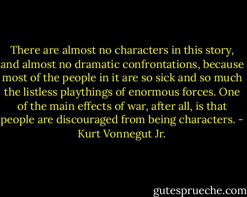 There are almost no characters in this story, and almost no dramatic confrontations, because most of the people in it are so sick and so much the listless playthings of enormous forces. One of the main effects of war, after all, is that people are discouraged from being characters. - Kurt Vonnegut Jr.