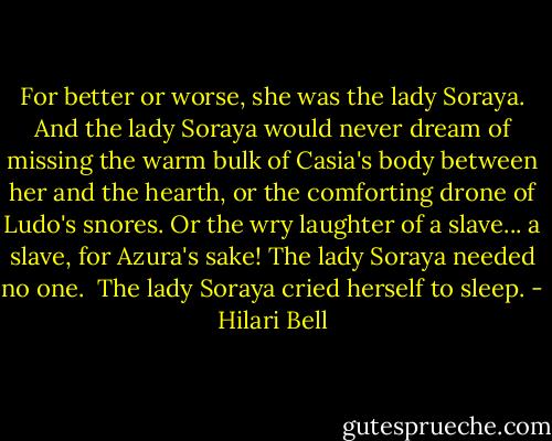 For better or worse, she was the lady Soraya. And the lady Soraya would never dream of missing the warm bulk of Casia's body between her and the hearth, or the comforting drone of Ludo's snores. Or the wry laughter of a slave... a slave, for Azura's sake! The lady Soraya needed no one.<br /> The lady Soraya cried herself to sleep. - Hilari Bell