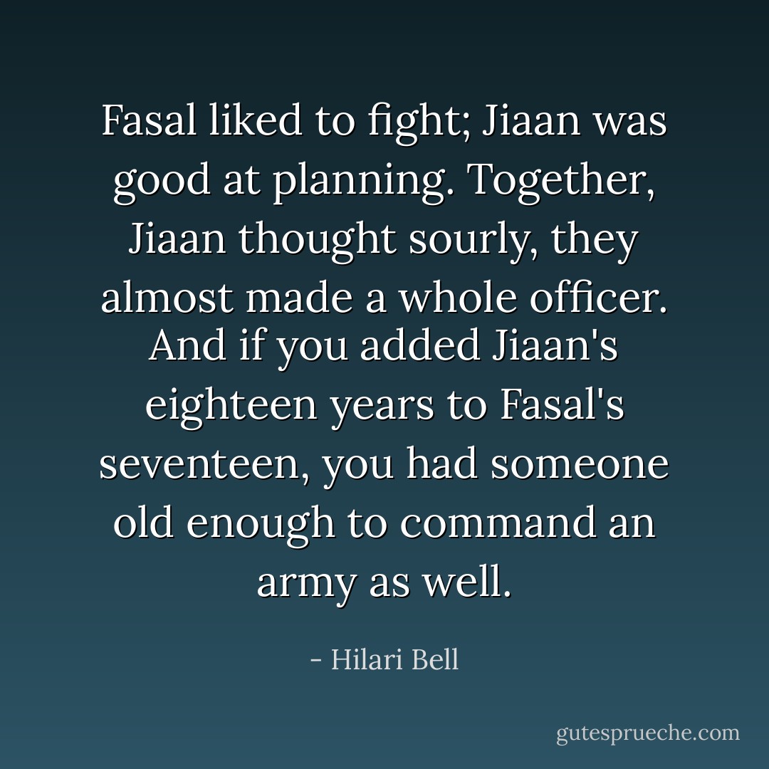 Fasal liked to fight; Jiaan was good at planning. Together, Jiaan thought sourly, they almost made a whole officer. And if you added Jiaan's eighteen years to Fasal's seventeen, you had someone old enough to command an army as well. - Hilari Bell