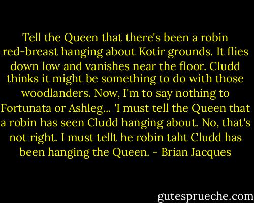Tell the Queen that there's been a robin red-breast hanging about Kotir grounds. It flies down low and vanishes near the floor. Cludd thinks it might be something to do with those woodlanders. Now, I'm to say nothing to Fortunata or Ashleg...<br />'I must tell the Queen that a robin has seen Cludd hanging about. No, that's not right. I must tellt he robin taht Cludd has been hanging the Queen. - Brian Jacques