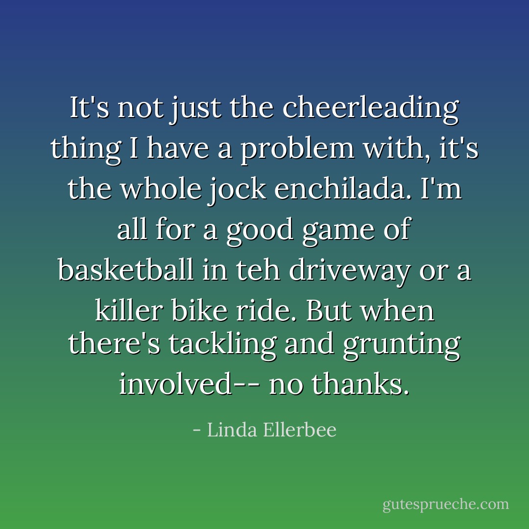 It's not just the cheerleading thing I have a problem with, it's the whole jock enchilada. I'm all for a good game of basketball in teh driveway or a killer bike ride. But when there's tackling and grunting involved-- no thanks. - Linda Ellerbee