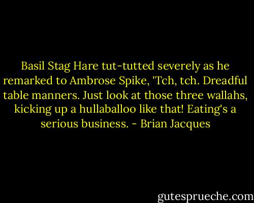 Basil Stag Hare tut-tutted severely as he remarked to Ambrose Spike, 'Tch, tch. Dreadful table manners. Just look at those three wallahs, kicking up a hullaballoo like that! Eating's a serious business. - Brian Jacques