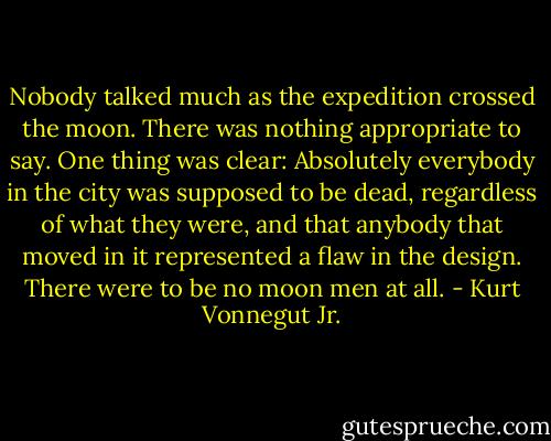 Nobody talked much as the expedition crossed the moon. There was nothing appropriate to say. One thing was clear: Absolutely everybody in the city was supposed to be dead, regardless of what they were, and that anybody that moved in it represented a flaw in the design. There were to be no moon men at all. - Kurt Vonnegut Jr.