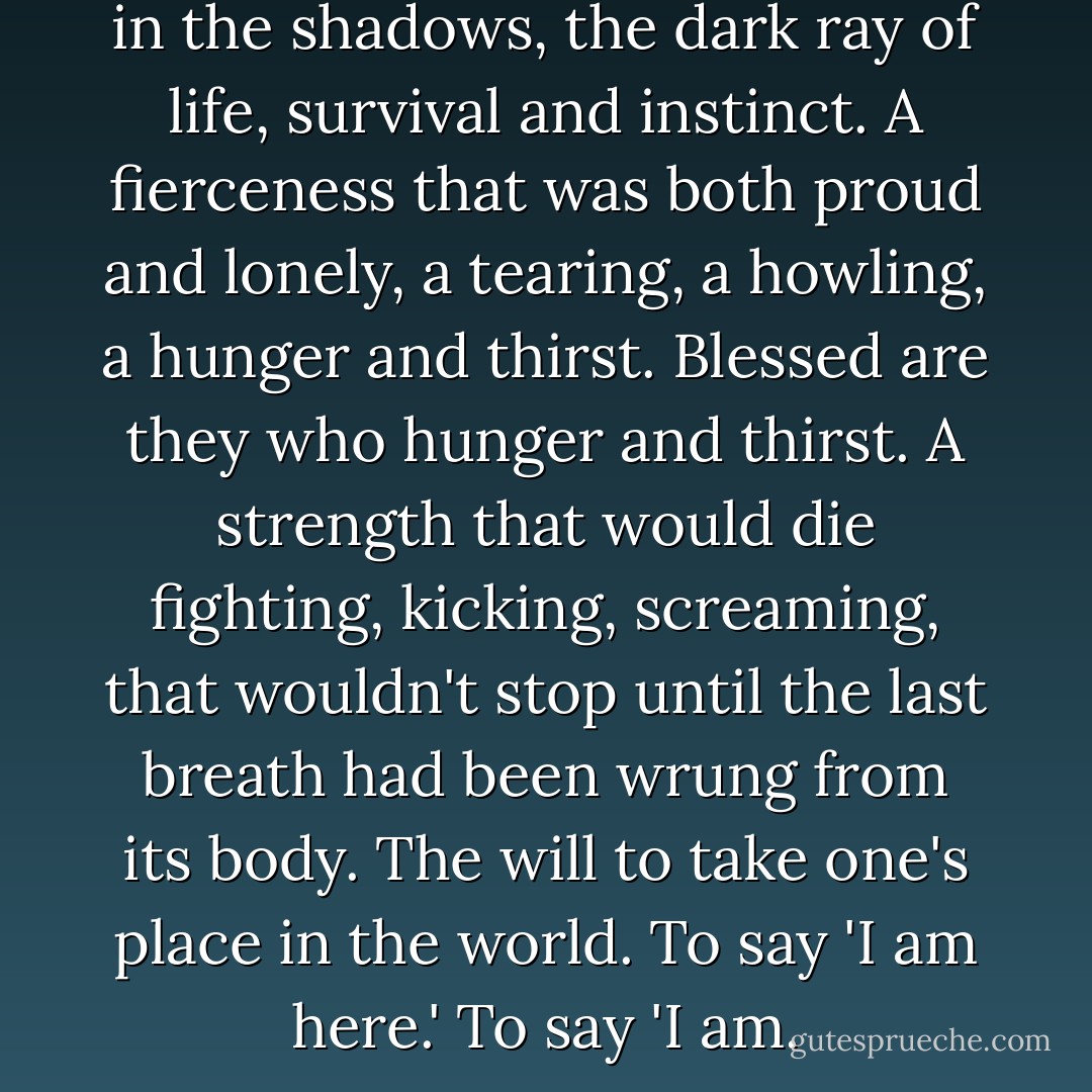 To run with the wolf was to run in the shadows, the dark ray of life, survival and instinct. A fierceness that was both proud and lonely, a tearing, a howling, a hunger and thirst. Blessed are they who hunger and thirst. A strength that would die fighting, kicking, screaming, that wouldn't stop until the last breath had been wrung from its body. The will to take one's place in the world. To say 'I am here.' To say 'I am. - O.R. Melling