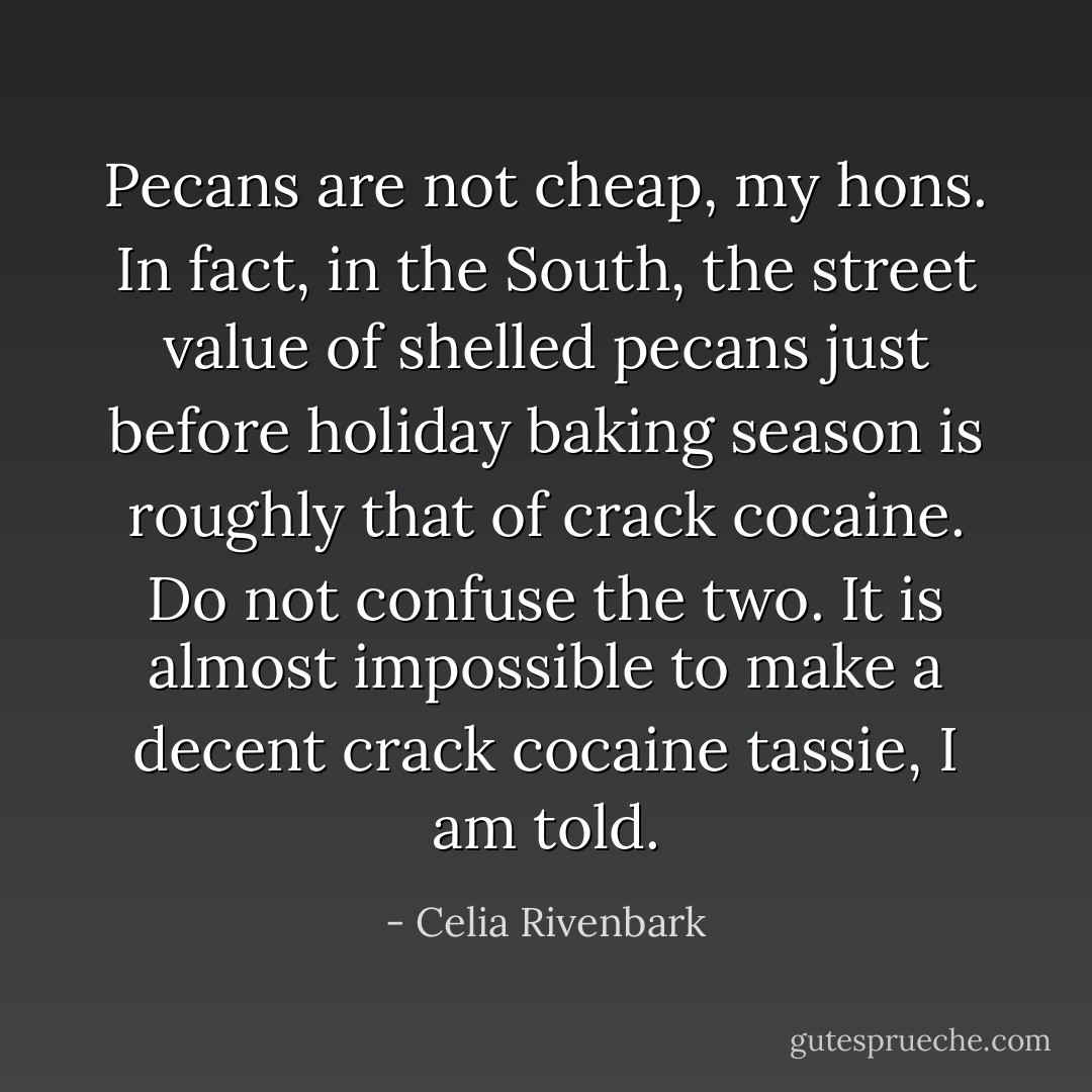 Pecans are not cheap, my hons. In fact, in the South, the street value of shelled pecans just before holiday baking season is roughly that of crack cocaine. Do not confuse the two. It is almost impossible to make a decent crack cocaine tassie, I am told. - Celia Rivenbark