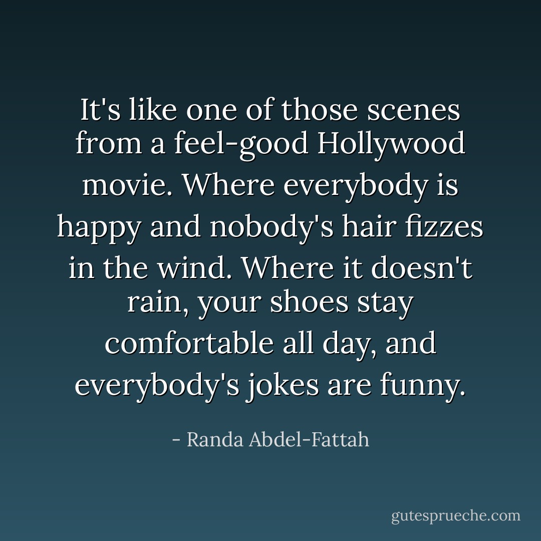 It's like one of those scenes from a feel-good Hollywood movie. Where everybody is happy and nobody's hair fizzes in the wind. Where it doesn't rain, your shoes stay comfortable all day, and everybody's jokes are funny. - Randa Abdel-Fattah