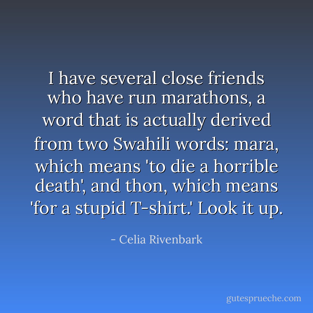 I have several close friends who have run marathons, a word that is actually derived from two Swahili words: <i>mara</i>, which means 'to die a horrible death', and <i>thon</i>, which means 'for a stupid T-shirt.' Look it up. - Celia Rivenbark