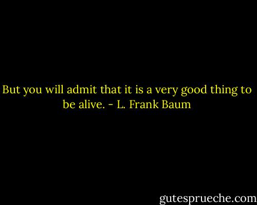 But you will admit that it is a very good thing to be alive. - L. Frank Baum