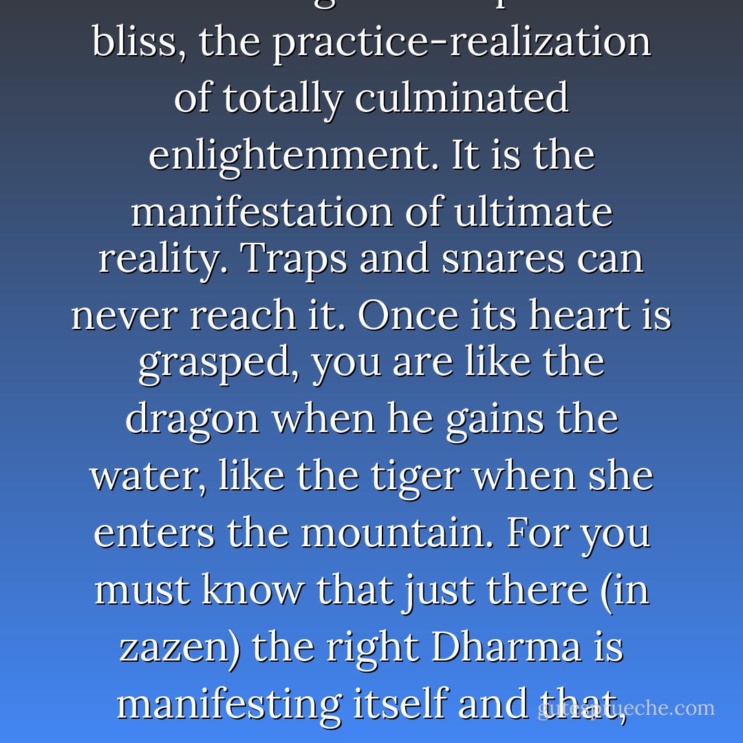 The zazen I speak of is not learning meditation. It is simply the Dharma gate of repose and bliss, the practice-realization of totally culminated enlightenment. It is the manifestation of ultimate reality. Traps and snares can never reach it. Once its heart is grasped, you are like the dragon when he gains the water, like the tiger when she enters the mountain. For you must know that just there (in zazen) the right Dharma is manifesting itself and that, from the first, dullness and distraction are struck aside. - Dōgen