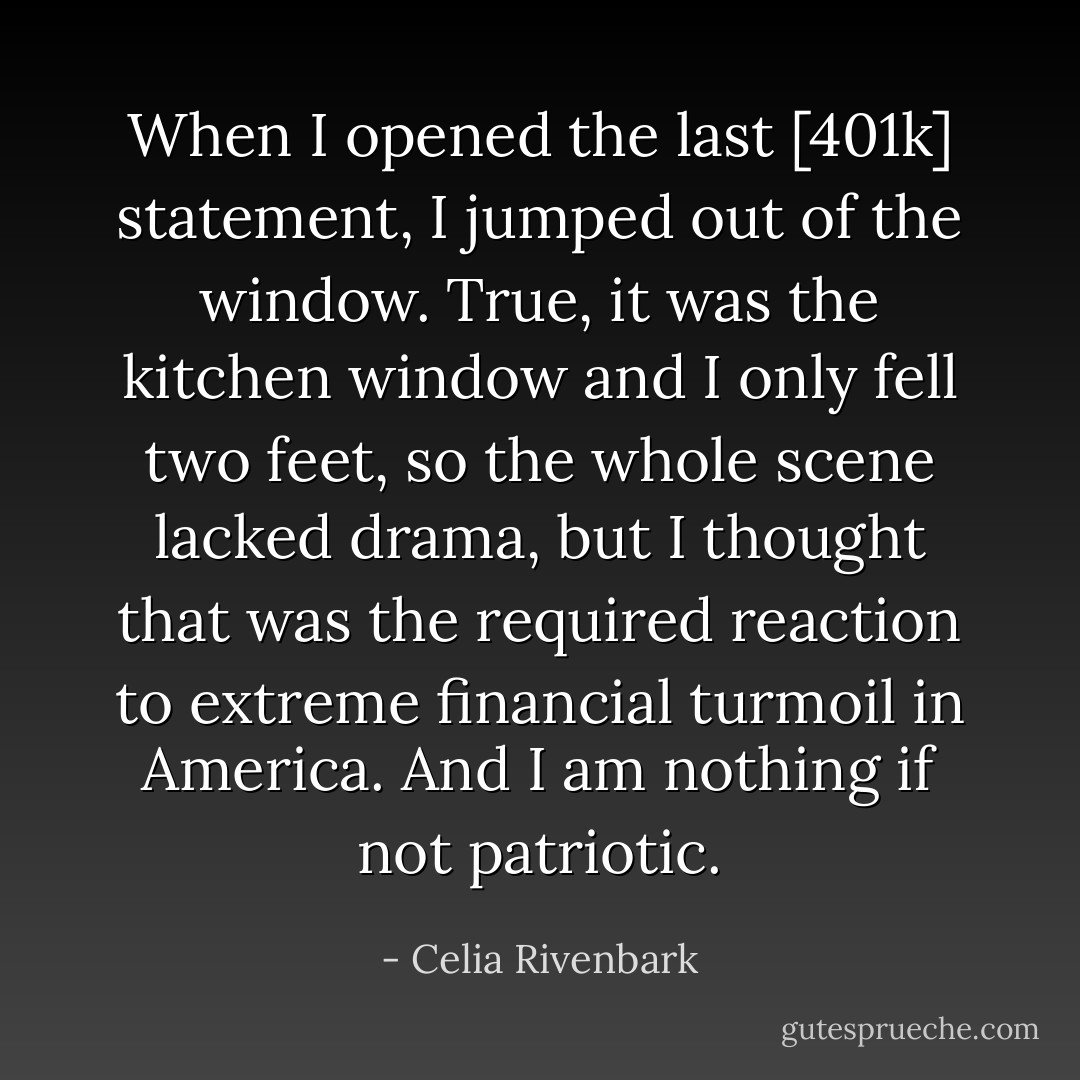 When I opened the last [401k] statement, I jumped out of the window. True, it was the kitchen window and I only fell two feet, so the whole scene lacked drama, but I thought that was the required reaction to extreme financial turmoil in America. And I am nothing if not patriotic. - Celia Rivenbark
