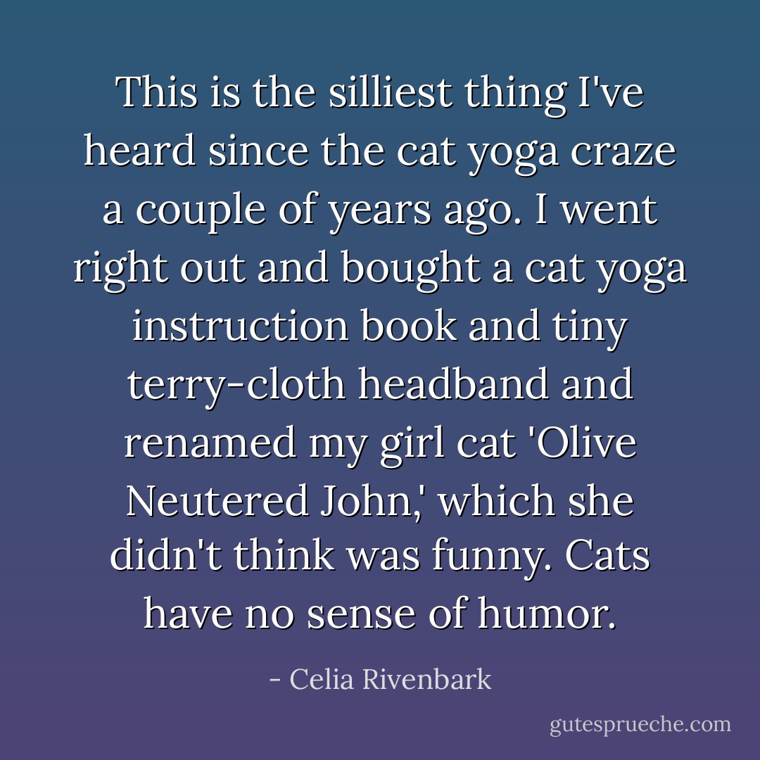 This is the silliest thing I've heard since the cat yoga craze a couple of years ago. I went right out and bought a cat yoga instruction book and tiny terry-cloth headband and renamed my girl cat 'Olive Neutered John,' which she didn't think was funny. Cats have no sense of humor. - Celia Rivenbark