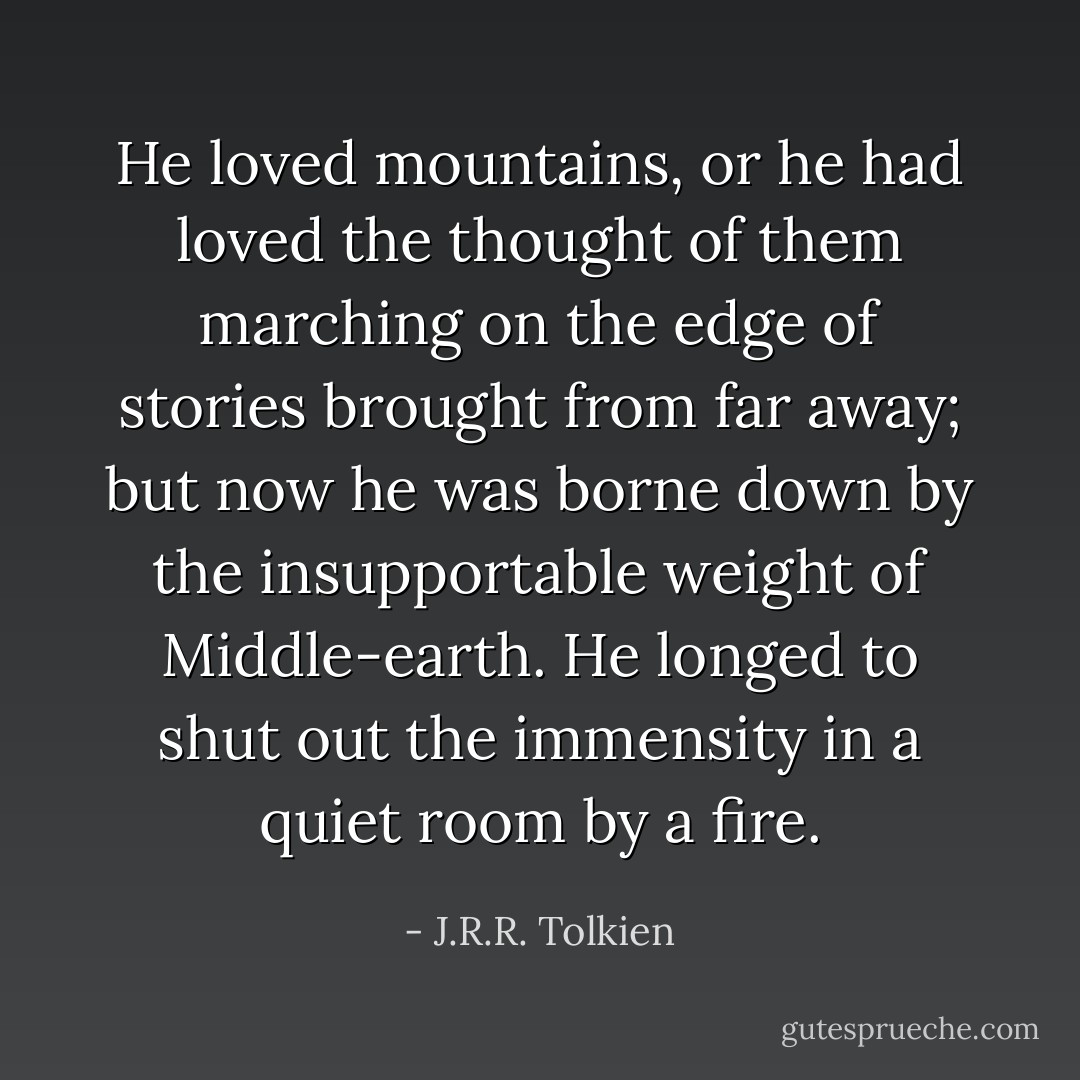 He loved mountains, or he had loved the thought of them marching on the edge of stories brought from far away; but now he was borne down by the insupportable weight of Middle-earth. He longed to shut out the immensity in a quiet room by a fire. - J.R.R. Tolkien