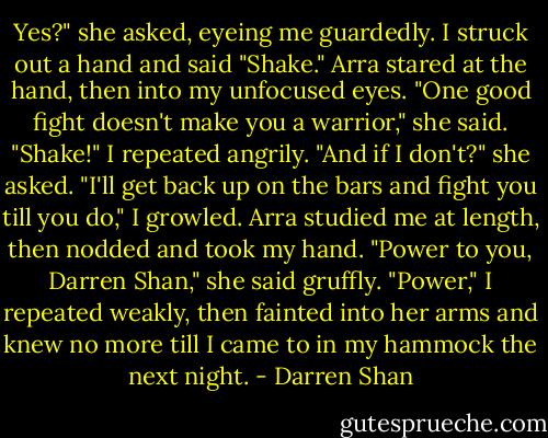 Yes?" she asked, eyeing me guardedly.<br />I struck out a hand and said "Shake."<br />Arra stared at the hand, then into my unfocused eyes. "One good fight doesn't make you a warrior," she said.<br />"Shake!" I repeated angrily.<br />"And if I don't?" she asked.<br />"I'll get back up on the bars and fight you till you do," I growled.<br />Arra studied me at length, then nodded and took my hand. "Power to you, Darren Shan," she said gruffly.<br />"Power," I repeated weakly, then fainted into her arms and knew no more till I came to in my hammock the next night. - Darren Shan