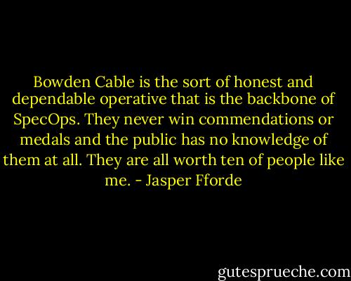 Bowden Cable is the sort of honest and dependable operative that is the backbone of SpecOps. They never win commendations or medals<br />and the public has no knowledge of them at all. They are all worth ten of people like me. - Jasper Fforde