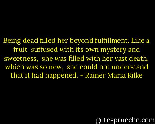 Being dead filled her beyond fulfillment. Like a fruit <br />suffused with its own mystery and sweetness, <br />she was filled with her vast death, which was so new, <br />she could not understand that it had happened. - Rainer Maria Rilke
